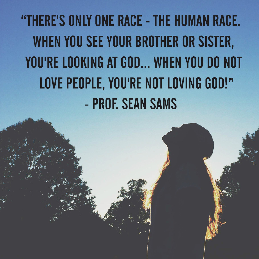 “There’s only one race – the human race. When you see your brother or sister, you’re looking at God…when you do not love people, you’re not loving God!” – Prof. Sean Sams